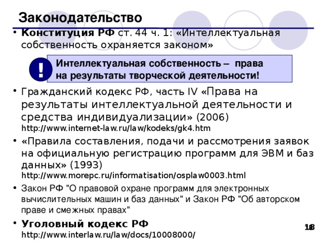 Законодательство Конституция РФ ст. 44 ч. 1: «Интеллектуальная собственность охраняется законом» Гражданский кодекс РФ, часть IV « Права на результаты интеллектуальной деятельности и средства индивидуализации » (20 0 6 )  http://www.internet-law.ru/law/kodeks/gk4.htm  «Правила составления, подачи и рассмотрения заявок на официальную регистрацию программ для ЭВМ и баз данных» (1993)  http://www.morepc.ru/informatisation/osplaw0003.html Закон РФ 
