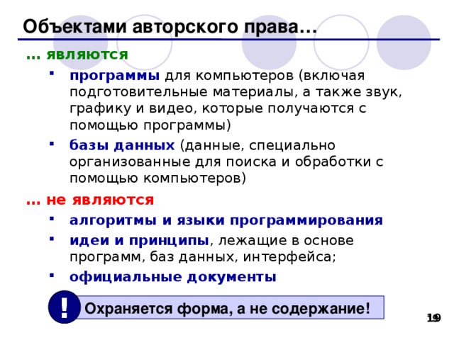 Объектами авторского права… … являются программы для компьютеров (включая подготовительные материалы, а также звук, графику и видео, которые получаются с помощью программы) базы данных (данные, специально организованные для поиска и обработки с помощью компьютеров) программы для компьютеров (включая подготовительные материалы, а также звук, графику и видео, которые получаются с помощью программы) базы данных (данные, специально организованные для поиска и обработки с помощью компьютеров) … не являются алгоритмы и языки программирования идеи и принципы , лежащие в основе программ, баз данных, интерфейса;  официальные документы алгоритмы и языки программирования идеи и принципы , лежащие в основе программ, баз данных, интерфейса;  официальные документы !  Охраняется форма, а не содержание! 18 18 