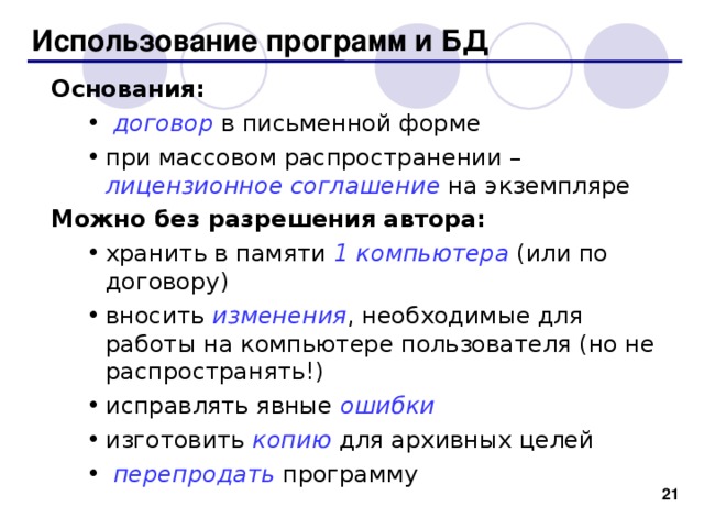 Использование программ и БД Основания:  договор в письменной форме при массовом распространении – лицензионное соглашение на экземпляре  договор в письменной форме при массовом распространении – лицензионное соглашение на экземпляре Можно без разрешения автора: хранить в памяти 1 компьютера (или по договору) вносить изменения , необходимые для работы на компьютере пользователя (но не распространять!) исправлять явные ошибки изготовить копию для архивных целей  перепродать программу хранить в памяти 1 компьютера (или по договору) вносить изменения , необходимые для работы на компьютере пользователя (но не распространять!) исправлять явные ошибки изготовить копию для архивных целей  перепродать программу 19 