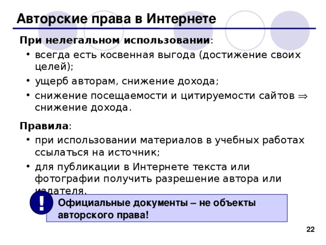 Авторские права в Интернете При нелегальном использовании : всегда есть косвенная выгода (достижение своих целей); ущерб авторам, снижение дохода; снижение посещаемости и цитируемости сайтов  снижение дохода.  всегда есть косвенная выгода (достижение своих целей); ущерб авторам, снижение дохода; снижение посещаемости и цитируемости сайтов  снижение дохода.  Правила : при использовании материалов в учебных работах ссылаться на источник; для публикации в Интернете текста или фотографии получить разрешение автора или издателя. при использовании материалов в учебных работах ссылаться на источник; для публикации в Интернете текста или фотографии получить разрешение автора или издателя. !  Официальные документы – не объекты  авторского права! 19 