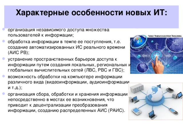 Характерные особенности новых ИТ:   организация независимого доступа множества пользователей к информации; обработка информации в темпе ее поступления, т.е. создание автоматизированных ИС реального времени (АИС РВ); устранение пространственных барьеров доступа к информации путем создания локальных, региональных и глобальных вычислительных сетей (ЛВС, РВС и ГВС); возможность обработки на компьютере информации различного вида (видеоинформации, аудиоинформации и т.д.); организация сбора, обработки и хранения информации непосредственно в местах ее возникновения, что приводит к децентрализации преобразования информации, созданию распределенных АИС (РАИС).  