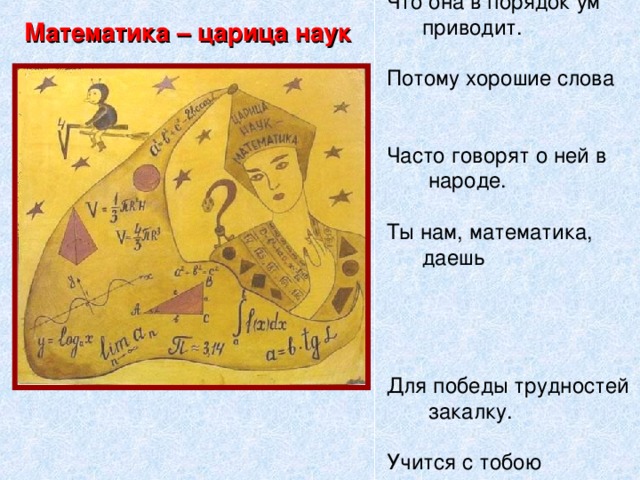 Есть о математике  молва,  Что она в порядок ум  приводит.  Потому хорошие слова  Часто говорят о ней в  народе.  Ты нам, математика,  даешь   Для победы трудностей  закалку.  Учится с тобою  молодежь  Развивать и волю и  смекалку. Математика – царица наук
