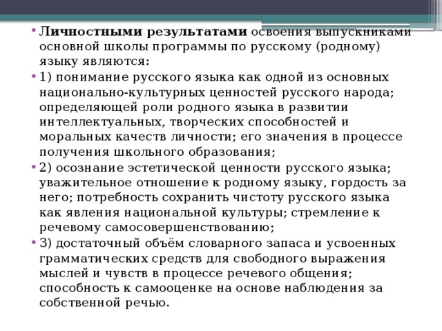 Личностными результатами освоения выпускниками основной школы программы по русскому (родному) языку являются: 1) понимание русского языка как одной из основных национально-культурных ценностей русского народа; определяющей роли родного языка в развитии интеллектуальных, творческих способностей и моральных качеств личности; его значения в процессе получения школьного образования; 2) осознание эстетической ценности русского языка; уважительное отношение к родному языку, гордость за него; потребность сохранить чистоту русского языка как явления национальной культуры; стремление к речевому самосовершенствованию; 3) достаточный объём словарного запаса и усвоенных грамматических средств для свободного выражения мыслей и чувств в процессе речевого общения; способность к самооценке на основе наблюдения за собственной речью. 