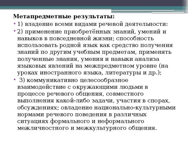 Метапредметные результаты: 1) владение всеми видами речевой деятельности: 2) применение приобретённых знаний, умений и навыков в повседневной жизни; способность использовать родной язык как средство получения знаний по другим учебным предметам, применять полученные знания, умения и навыки анализа языковых явлений на межпредметном уровне (на уроках иностранного языка, литературы и др.);  3) коммуникативно целесообразное взаимодействие с окружающими людьми в процессе речевого общения, совместного выполнения какой-либо задачи, участия в спорах, обсуждениях; овладение национально-культурными нормами речевого поведения в различных ситуациях формального и неформального межличностного и межкультурного общения. 