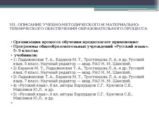 VII. ОПИСАНИЕ УЧЕБНО-МЕТОДИЧЕСКОГО И МАТЕРИАЛЬНО-ТЕХНИЧЕСКОГО ОБЕСПЕЧЕНИЯ ОБРАЗОВАТЕЛЬНОГО ПРОЦЕССА   Организация процесса обучения предполагает применение:  Программы общеобразовательных учреждений «Русский язык». 5- 9 классы;  учебников: 1) Ладыженская Т. А., Баранов М. Т., Тростенцова Л. А. и др. Русский язык. 5 класс. Научный редактор — акад. РАО Н. М. Шанский. 2) Баранов М. Т., Ладыженская Т. А., Тростенцова Л. А. и др. Русский язык. 6 класс. Научный редактор — акад. РАО Н. М. Шанский. 3) Ладыженская Т. А., Баранов М. Т., Тростенцова Л. А. и др. Русский язык. 7 класс. Научный редактор — акад. РАО Н. М. Шанский. 4) «Русский язык». 8 кл. авторы Бархударов С.Г. Крючков С.Е., Максимов Ю.Л. и др. 5) «Русский язык». 9 кл. авторы Бархударов С.Г. Крючков С.Е., Максимов Ю.Л. и др.   