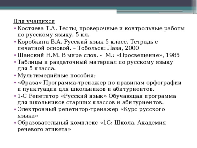 Для учащихся   Костяева Т.А. Тесты, проверочные и контрольные работы по русскому языку. 5 кл. Коробкина В.А. Русский язык 5 класс. Тетрадь с печатной основой. – Тобольск: Лава, 2000 Шанский Н.М. В мире слов. - М.: «Просвещение», 1985 Таблицы и раздаточный материал по русскому языку для 5 класса. Мультимедийные пособия : «Фраза» Программа-тренажер по правилам орфографии и пунктуации для школьников и абитуриентов. 1-С Репетитор «Русский язык» Обучающая программа для школьников старших классов и абитуриентов. Электронный репетитор-тренажер «Курс русского языка» Образовательный комплекс «1С: Школа. Академия речевого этикета»   