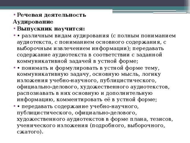 Речевая деятельность Аудирование Выпускник научится: •  различным видам аудирования (с полным пониманием аудиотекста, с пониманием основного содержания, с выборочным извлечением информации); передавать содержание аудиотекста в соответствии с заданной коммуникативной задачей в устной форме; •  понимать и формулировать в устной форме тему, коммуникативную задачу, основную мысль, логику изложения учебно-научного, публицистического, официально-делового, художественного аудиотекстов, распознавать в них основную и дополнительную информацию, комментировать её в устной форме; •  передавать содержание учебно-научного, публицистического, официально-делового, художественного аудиотекстов в форме плана, тезисов, ученического изложения (подробного, выборочного, сжатого). 