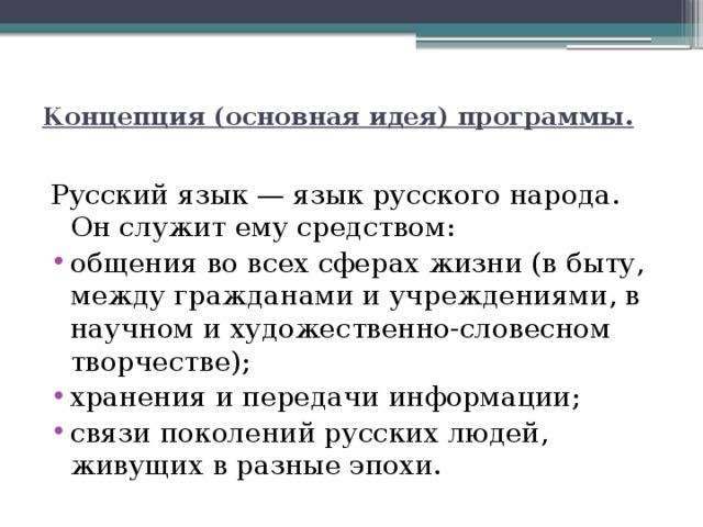  Концепция (основная идея) программы.   Русский язык — язык русского народа. Он служит ему средством: общения во всех сферах жизни (в быту, между гражданами и учреждениями, в научном и художественно-словесном творчестве); хранения и передачи информации; связи поколений русских людей, живущих в разные эпохи. 
