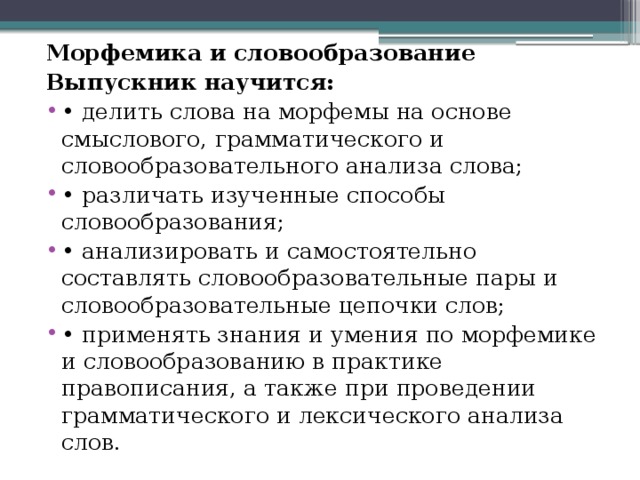 Морфемика и словообразование Выпускник научится: •  делить слова на морфемы на основе смыслового, грамматического и словообразовательного анализа слова; •  различать изученные способы словообразования; •  анализировать и самостоятельно составлять словообразовательные пары и словообразовательные цепочки слов; •  применять знания и умения по морфемике и словообразованию в практике правописания, а также при проведении грамматического и лексического анализа слов. 