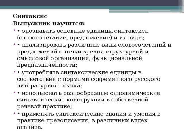Синтаксис Выпускник научится: •  опознавать основные единицы синтаксиса (словосочетание, предложение) и их виды; •  анализировать различные виды словосочетаний и предложений с точки зрения структурной и смысловой организации, функциональной предназначенности; •  употреблять синтаксические единицы в соответствии с нормами современного русского литературного языка; •  использовать разнообразные синонимические синтаксические конструкции в собственной речевой практике; •  применять синтаксические знания и умения в практике правописания, в различных видах анализа. 
