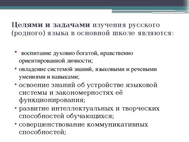 Целями и задачами изучения русского (родного) языка в основной школе  являются:    воспитание духовно богатой, нравственно ориентированной личности; овладение системой знаний, языковыми и речевыми умениями и навыками; освоение знаний об устройстве языковой системы и закономерностях её функционирования; развитие интеллектуальных и творческих способностей обучающихся; совершенствование коммуникативных способностей; 