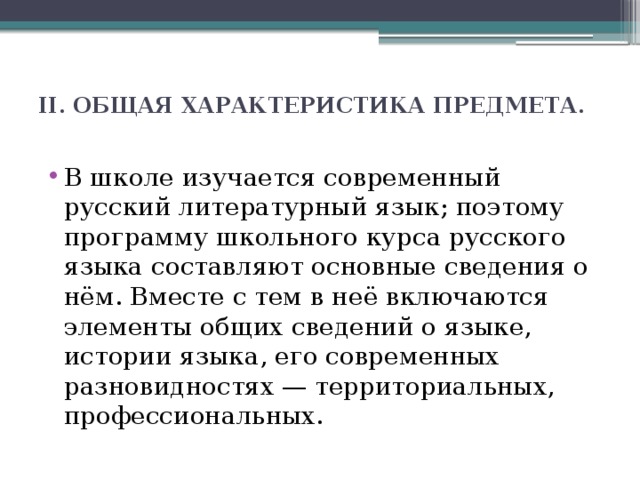 II. ОБЩАЯ ХАРАКТЕРИСТИКА ПРЕДМЕТА.   В школе изучается современный русский литературный язык; поэтому программу школьного курса русского языка составляют основные сведения о нём. Вместе с тем в неё включаются элементы общих сведений о языке, истории языка, его современных разновидностях — территориальных, профессиональных. 