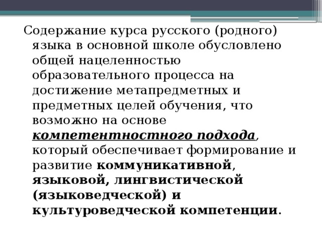 Содержание курса русского (родного) языка в основной школе обусловлено общей нацеленностью образовательного процесса на достижение метапредметных и предметных целей обучения, что возможно на основе компетентностного подхода , который обеспечивает формирование и развитие коммуникативной , языковой, лингвистической (языковедческой) и культуроведческой компетенции . 