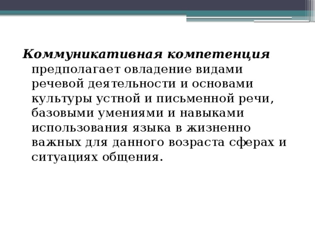   Коммуникативная компетенция  предполагает овладение видами речевой деятельности и основами культуры устной и письменной речи, базовыми умениями и навыками использования языка в жизненно важных для данного возраста сферах и ситуациях общения. 