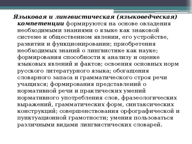 Языковая и лингвистическая (языковедческая) компетенции  формируются на основе овладения необходимыми знаниями о языке как знаковой системе и общественном явлении, его устройстве, развитии и функционировании; приобретения необходимых знаний о лингвистике как науке; формирования способности к анализу и оценке языковых явлений и фактов; освоения основных норм русского литературного языка; обогащения словарного запаса и грамматического строя речи учащихся; формирования представлений о нормативной речи и практических умений нормативного употребления слов, фразеологических выражений, грамматических форм, синтаксических конструкций; совершенствования орфографической и пунктуационной грамотности; умения пользоваться различными видами лингвистических словарей. 