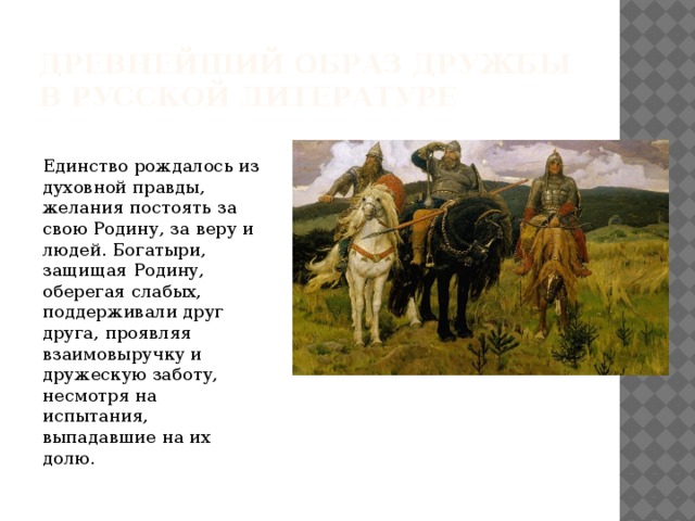 Древнейший образ дружбы в русской литературе Единство рождалось из духовной правды, желания постоять за свою Родину, за веру и людей. Богатыри, защищая Родину, оберегая слабых, поддерживали друг друга, проявляя взаимовыручку и дружескую заботу, несмотря на испытания, выпадавшие на их долю. 