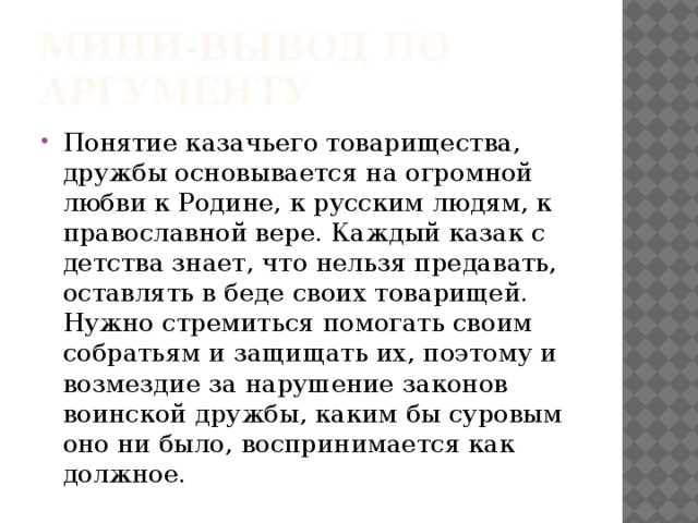 мини-вывод по аргументу Понятие казачьего товарищества, дружбы основывается на огромной любви к Родине, к русским людям, к православной вере. Каждый казак с детства знает, что нельзя предавать, оставлять в беде своих товарищей. Нужно стремиться помогать своим собратьям и защищать их, поэтому и возмездие за нарушение законов воинской дружбы, каким бы суровым оно ни было, воспринимается как должное. 