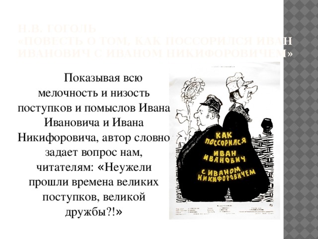 Н.В. Гоголь  «Повесть о том, как поссорился Иван Иванович с Иваном Никифоровичем» Показывая всю мелочность и низость поступков и помыслов Ивана Ивановича и Ивана Никифоровича, автор словно задает вопрос нам, читателям: « Неужели прошли времена великих поступков, великой дружбы?! » 