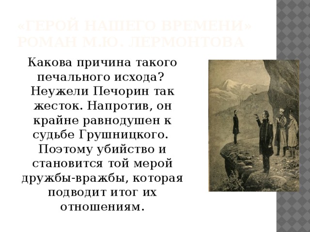 «Герой нашего времени»  роман М.Ю. Лермонтова Какова причина такого печального исхода? Неужели Печорин так жесток. Напротив, он крайне равнодушен к судьбе Грушницкого. Поэтому убийство и становится той мерой дружбы-вражбы, которая подводит итог их отношениям. 