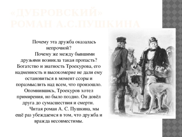 «Дубровский»  роман А.С.Пушкина Почему эта дружба оказалась непрочной?  Почему же между бывшими друзьями возникла такая пропасть? Богатство и знатность Троекурова, его надменность и высокомерие не дали ему остановиться в момент ссоры и поразмыслить над всем, что произошло. Опомнившись, Троекуров хотел примирения, но было поздно. Он довёл друга до сумасшествия и смерти. Читая роман А. С. Пушкина, мы ещё раз убеждаемся в том, что дружба и вражда несовместимы. 