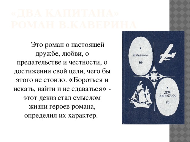 «Два капитана»  роман В.Каверина Это роман о настоящей дружбе, любви, о предательстве и честности, о достижении свой цели, чего бы этого не стоило. « Бороться и искать, найти и не сдаваться » - этот девиз стал смыслом жизни героев романа, определил их характер. 