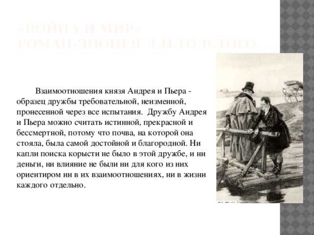 «Война и мир»  роман-эпопея Л.Н.Толстого Взаимоотношения князя Андрея и Пьера - образец дружбы требовательной, неизменной, пронесенной через все испытания. Дружбу Андрея и Пьера можно считать истинной, прекрасной и бессмертной, потому что почва, на которой она стояла, была самой достойной и благородной. Ни капли поиска корысти не было в этой дружбе, и ни деньги, ни влияние не были ни для кого из них ориентиром ни в их взаимоотношениях, ни в жизни каждого отдельно. 