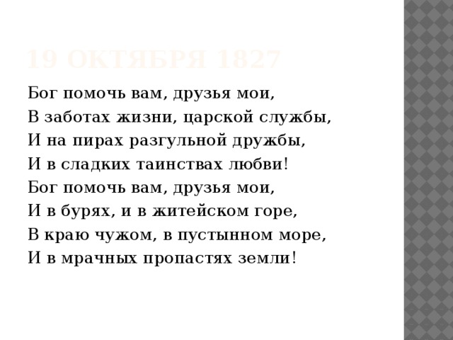 19 октября 1827 Бог помочь вам, друзья мои, В заботах жизни, царской службы, И на пирах разгульной дружбы, И в сладких таинствах любви! Бог помочь вам, друзья мои, И в бурях, и в житейском горе, В краю чужом, в пустынном море, И в мрачных пропастях земли! 