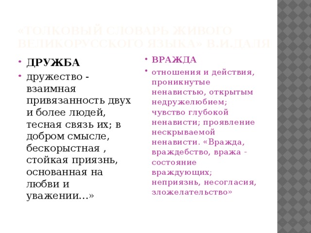 « Толковый словарь живого великорусского языка» В.И.Даля ДРУЖБА дружество - взаимная привязанность двух и более людей, тесная связь их; в добром смысле, бескорыстная , стойкая приязнь, основанная на любви и уважении…» ВРАЖДА отношения и действия, проникнутые ненавистью, открытым недружелюбием; чувство глубокой ненависти; проявление нескрываемой ненависти. «Вражда, враждебство, вража - состояние враждующих; неприязнь, несогласия, зложелательство» 