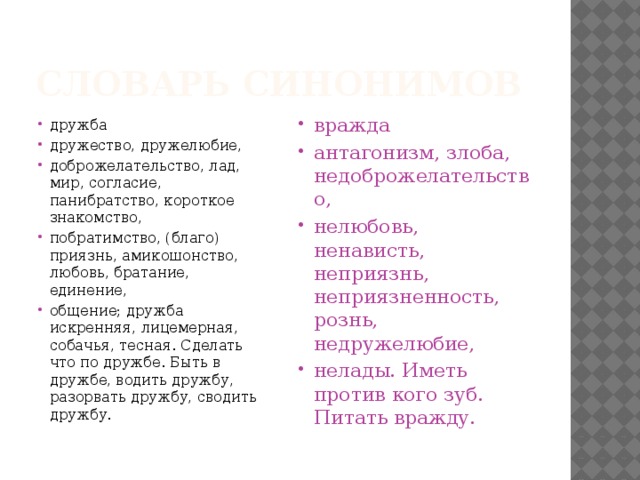 Словарь синонимов дружба дружество, дружелюбие, доброжелательство, лад, мир, согласие, панибратство, короткое знакомство, побратимство, (благо) приязнь, амикошонство, любовь, братание, единение, общение; дружба искренняя, лицемерная, собачья, тесная. Сделать что по дружбе. Быть в дружбе, водить дружбу, разорвать дружбу, сводить дружбу. вражда антагонизм, злоба, недоброжелательство, нелюбовь, ненависть, неприязнь, неприязненность, рознь, недружелюбие, нелады. Иметь против кого зуб. Питать вражду. 