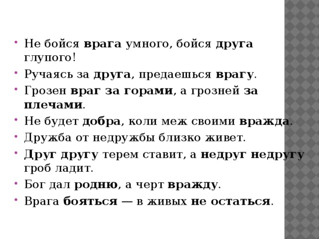 Не бойся врага умного, бойся друга глупого! Ручаясь за друга , предаешься врагу . Грозен враг за горами , а грозней за плечами . Не будет добра , коли меж своими вражда . Дружба от недружбы близко живет. Друг другу терем ставит, а недруг недругу гроб ладит. Бог дал родню , а черт вражду . Врага бояться — в живых не остаться . 