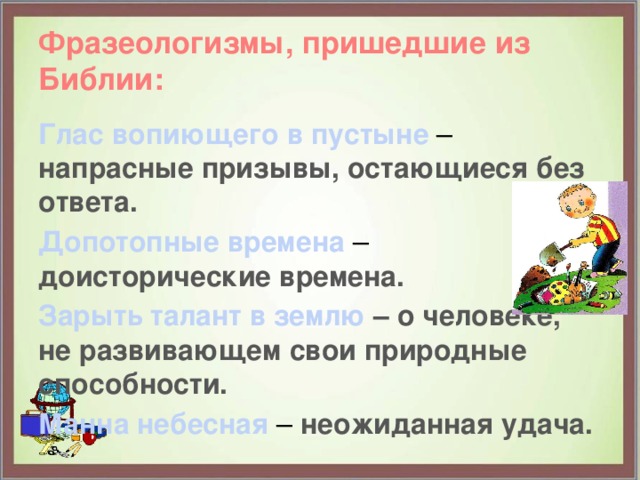 Фразеологизмы, пришедшие из Библии: Глас вопиющего в пустыне – напрасные призывы, остающиеся без ответа. Допотопные времена – доисторические времена. Зарыть талант в землю – о человеке, не развивающем свои природные способности. Манна небесная – неожиданная удача.   