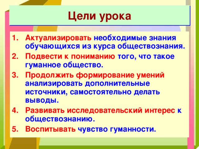 Цели урока Актуализировать необходимые знания обучающихся из курса обществознания. Подвести к пониманию того, что такое гуманное общество. Продолжить формирование умений анализировать дополнительные источники, самостоятельно делать выводы. Развивать исследовательский интерес к обществознанию. Воспитывать чувство гуманности. 