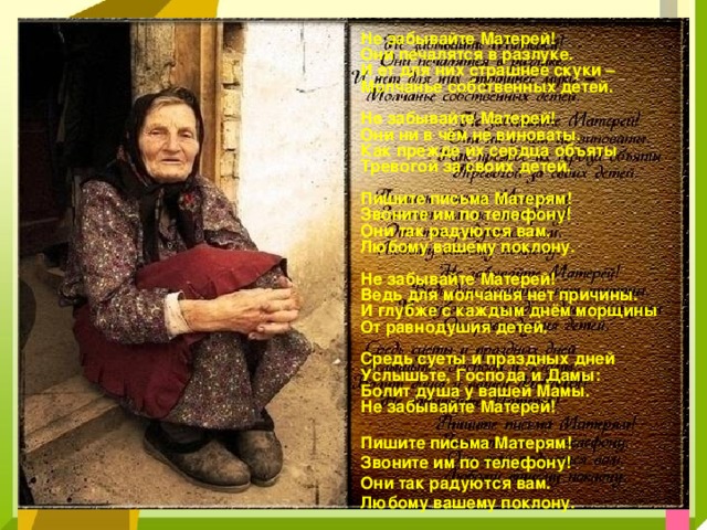 Не забывайте Матерей! Они печалятся в разлуке. И ет для них страшнее скуки – Молчанье собственных детей.  Не забывайте Матерей! Они ни в чём не виноваты. Как прежде их сердца объяты Тревогой за своих детей.  Пишите письма Матерям! Звоните им по телефону! Они так радуются вам. Любому вашему поклону.  Не забывайте Матерей! Ведь для молчанья нет причины. И глубже с каждым днём морщины От равнодушия детей.  Средь суеты и праздных дней Услышьте, Господа и Дамы: Болит душа у вашей Мамы. Не забывайте Матерей!  Пишите письма Матерям! Звоните им по телефону! Они так радуются вам. Любому вашему поклону.    