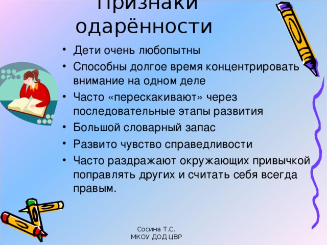 Признаки одарённости   Дети очень любопытны Способны долгое время концентрировать внимание на одном деле Часто «перескакивают» через последовательные этапы развития Большой словарный запас Развито чувство справедливости Часто раздражают окружающих привычкой поправлять других и считать себя всегда правым. Сосина Т.С. МКОУ ДОД ЦВР 