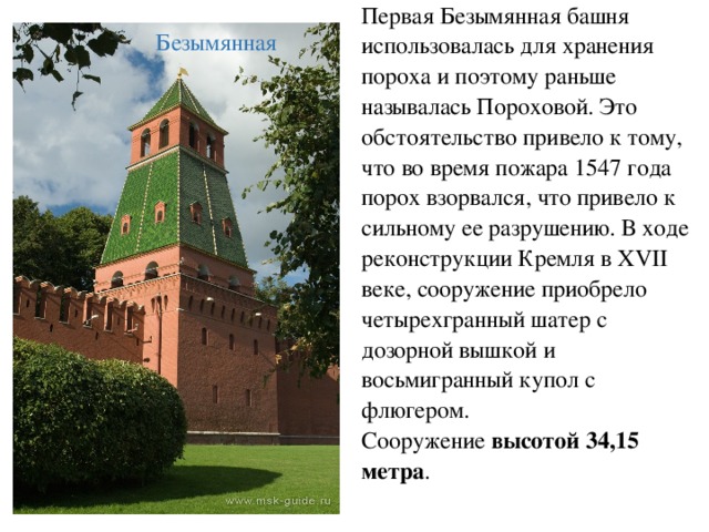 Первая Безымянная башня использовалась для хранения пороха и поэтому раньше называлась Пороховой. Это обстоятельство привело к тому, что во время пожара 1547 года порох взорвался, что привело к сильному ее разрушению. В ходе реконструкции Кремля в XVII веке, сооружение приобрело четырехгранный шатер с дозорной вышкой и восьмигранный купол с флюгером. Сооружение высотой 34,15 метра .  Безымянная 