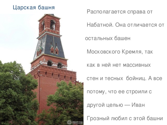 Царская башня   Располагается справа от  Набатной. Она отличается от остальных башен  Московского Кремля, так  как в ней нет массивных  стен и тесных бойниц. А все  потому, что ее строили с  другой целью — Иван  Грозный любил с этой башни наблюдать за красотой  своего города. Она  считается самой маленькой,   высота — 16,7 м . 