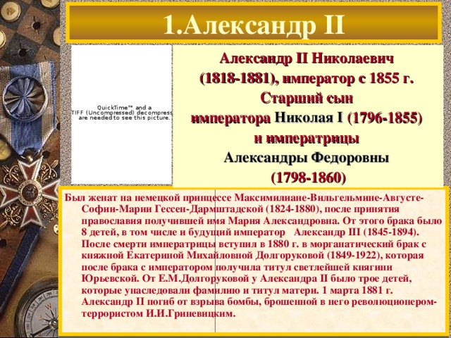 1.Александр II Александр  I I Николаевич (1818-1881), император с 1855 г. Старший сын императора Николая I (1796-1855) и императрицы Александры Федоровны  (1798-1860) Был женат на немецкой принцессе Максимилиане-Вильгельмине-Августе-Софии-Марии Гессен-Дармштадской (1824-1880), после принятия православия получившей имя Мария Александровна. От этого брака было 8 детей, в том числе и будущий император Александр III (1845-1894). После смерти императрицы вступил в 1880  г. в морганатический брак с княжной Екатериной Михайловной Долгоруковой (1849-1922), которая после брака с императором получила титул светлейшей княгини Юрьевской. От Е.М.Долгоруковой у Александра  I I было трое детей, которые унаследовали фамилию и титул матери. 1 марта 1881  г. Александр  I I погиб от взрыва бомбы, брошенной в него революционером-террористом И.И.Гриневицким.  