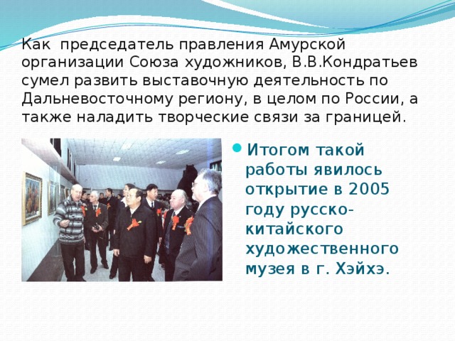 Как председатель правления Амурской организации Союза художников, В.В.Кондратьев сумел развить выставочную деятельность по Дальневосточному региону, в целом по России, а также наладить творческие связи за границей.