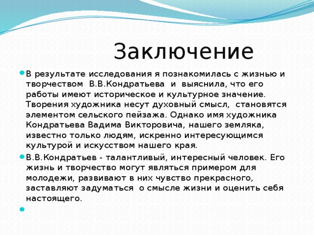 Заключение В результате исследования я познакомилась с жизнью и творчеством В.В.Кондратьева и выяснила, что его работы имеют историческое и культурное значение. Творения художника несут духовный смысл, становятся элементом сельского пейзажа. Однако имя художника Кондратьева Вадима Викторовича, нашего земляка, известно только людям, искренно интересующимся культурой и искусством нашего края. В.В.Кондратьев - талантливый, интересный человек. Его жизнь и творчество могут являться примером для молодежи, развивают в них чувство прекрасного, заставляют задуматься о смысле жизни и оценить себя настоящего.  