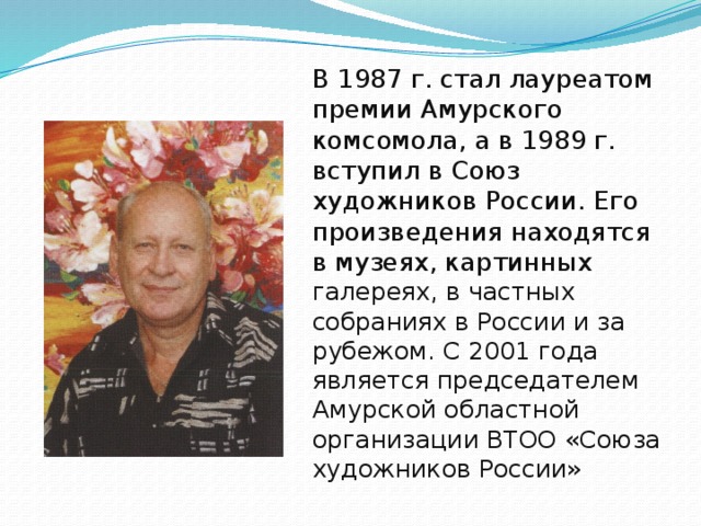 В 1987 г. стал лауреатом премии Амурского комсомола, а в 1989 г. вступил в Союз художников России. Его произведения находятся в музеях, картинных галереях, в частных собраниях в России и за рубежом. С 2001 года является председателем Амурской областной организации ВТОО «Союза художников России»