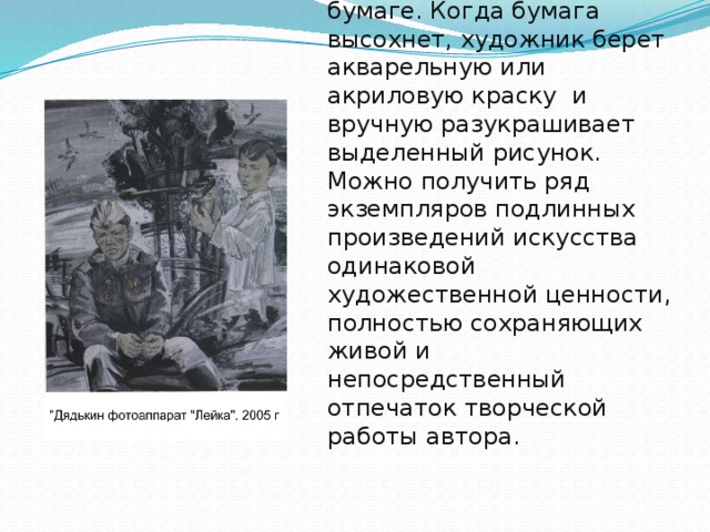 Получается эстамп ( от француз. «штамповать», «оттискивать»)- оттиск на бумаге. Когда бумага высохнет, художник берет акварельную или акриловую краску и вручную разукрашивает выделенный рисунок. Можно получить ряд экземпляров подлинных произведений искусства одинаковой художественной ценности, полностью сохраняющих живой и непосредственный отпечаток творческой работы автора.