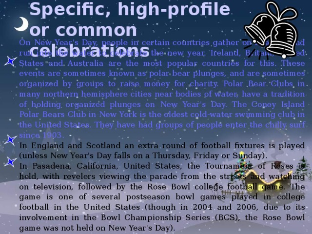 Specific, high-profile or common celebrations  On New Year's Day, people in certain countries gather on beaches and run into the water to celebrate the new year. Ireland, Britain, United States and Australia are the most popular countries for this. These events are sometimes known as polar bear plunges, and are sometimes organized by groups to raise money for charity. Polar Bear Clubs in many northern hemisphere cities near bodies of water, have a tradition of holding organized plunges on New Year's Day. The Coney Island Polar Bears Club in New York is the oldest cold-water swimming club in the United States. They have had groups of people enter the chilly surf since 1903. In England and Scotland an extra round of football fixtures is played (unless New Year's Day falls on a Thursday, Friday or Sunday). In Pasadena, California, United States, the Tournament of Roses is held, with revelers viewing the parade from the streets and watching on television, followed by the Rose Bowl college football game. The game is one of several postseason bowl games played in college football in the United States (though in 2004 and 2006, due to its involvement in the Bowl Championship Series (BCS), the Rose Bowl game was not held on New Year's Day). 
