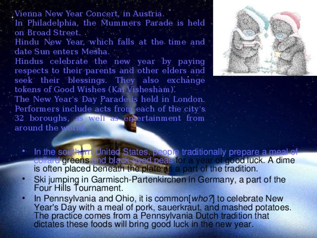 Vienna New Year Concert, in Austria. In Philadelphia, the Mummers Parade is held on Broad Street. Hindu New Year, which falls at the time and date Sun enters Mesha. Hindus celebrate the new year by paying respects to their parents and other elders and seek their blessings. They also exchange tokens of Good Wishes (Kai Vishesham). The New Year's Day Parade is held in London. Performers include acts from each of the city's 32 boroughs, as well as entertainment from around the world. In the  southern United  States, people  traditionally prepare  a  meal of  collard greens and black-eyed peas for a year of good luck. A dime is often placed beneath the plate as a part of the tradition. Ski jumping in Garmisch-Partenkirchen in Germany, a part of the Four Hills Tournament. In Pennsylvania and Ohio, it is common[ who? ] to celebrate New Year's Day with a meal of pork, sauerkraut, and mashed potatoes. The practice comes from a Pennsylvania Dutch tradition that dictates these foods will bring good luck in the new year.  