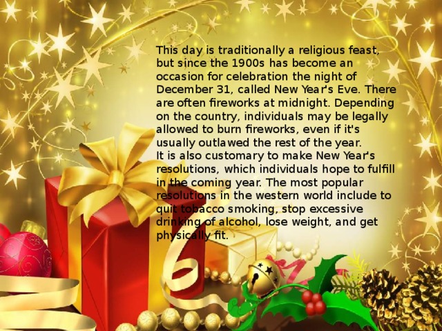 This day is traditionally a religious feast, but since the 1900s has become an occasion for celebration the night of December 31, called New Year's Eve. There are often fireworks at midnight. Depending on the country, individuals may be legally allowed to burn fireworks, even if it's usually outlawed the rest of the year. It is also customary to make New Year's resolutions, which individuals hope to fulfill in the coming year. The most popular resolutions in the western world include to quit tobacco  smoking, stop excessive drinking of alcohol, lose weight, and get physically fit. 