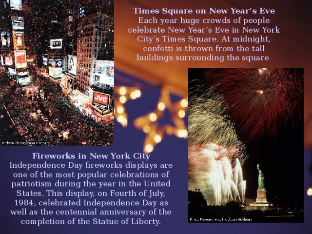 Times Square on New Year’s Eve Each year huge crowds of people celebrate New Year’s Eve in New York City’s Times Square. At midnight, confetti is thrown from the tall buildings surrounding the square  Fireworks in New York City Independence Day fireworks displays are one of the most popular celebrations of patriotism during the year in the United States. This display, on Fourth of July, 1984, celebrated Independence Day as well as the centennial anniversary of the completion of the Statue of Liberty. 
