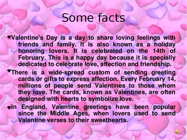 Some facts Valentine's Day is a day to share loving feelings with friends and family. It is also known as a holiday honoring lovers. It is celebrated on the 14th of February. This is a happy day because it is specially dedicated to celebrate love, affection and friendship. There is a wide-spread custom of sending greeting cards or gifts to express affection. Every February 14, millions of people send Valentines to those whom they love. The cards, known as Valentines, are often designed with hearts to symbolize love. In England, Valentine greetings have been popular since the Middle Ages, when lovers used to send Valentine verses to their sweethearts.  ♥ ♥ ♥ 