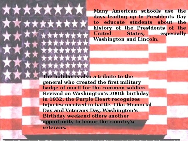 Many American schools use the days leading up to Presidents Day to educate students about the history of the Presidents of the United States, especially Washington and Lincoln. The holiday is also a tribute to the general who created the first military badge of merit for the common soldier. Revived on Washington's 200th birthday in 1932, the Purple Heart recognizes injuries received in battle. Like Memorial Day and Veterans Day, Washington's Birthday weekend offers another opportunity to honor the country's veterans. 