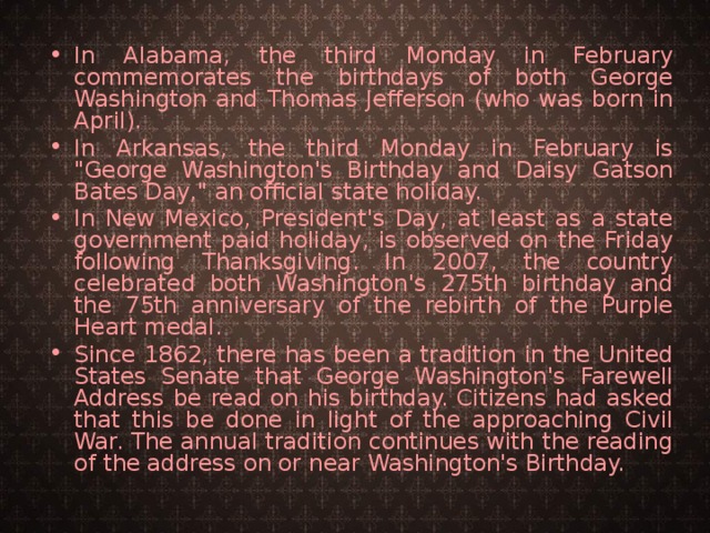 In Alabama, the third Monday in February commemorates the birthdays of both George Washington and Thomas Jefferson (who was born in April). In Arkansas, the third Monday in February is 