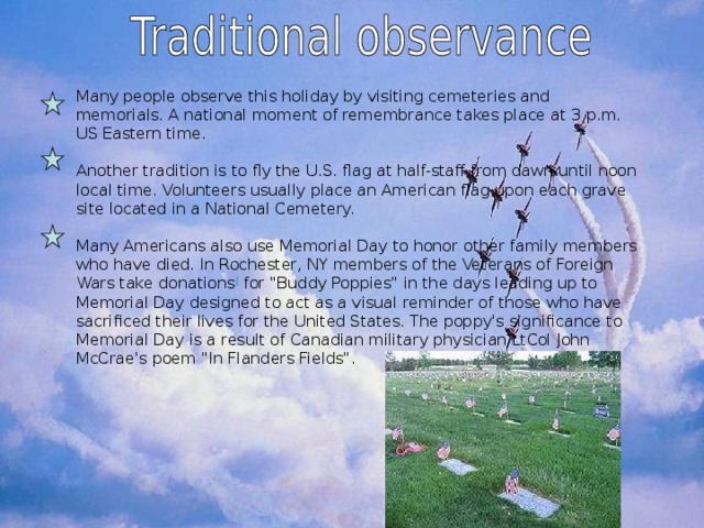 Many people observe this holiday by visiting cemeteries and memorials. A national moment of remembrance takes place at 3 p.m. US Eastern time. Another tradition is to fly the U.S. flag at half-staff from dawn until noon local time. Volunteers usually place an American flag upon each grave site located in a National Cemetery. Many Americans also use Memorial Day to honor other family members who have died. In Rochester, NY members of the Veterans of Foreign Wars take donations [ for 
