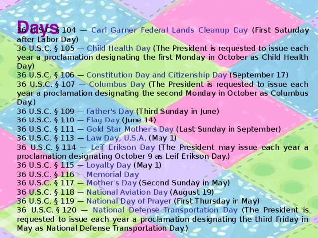 Days 36 U.S.C. § 104 — Carl Garner Federal Lands Cleanup Day (First Saturday after Labor Day) 36 U.S.C. § 105 — Child Health Day (The President is requested to issue each year a proclamation designating the first Monday in October as Child Health Day) 36 U.S.C. § 106 — Constitution Day and Citizenship Day (September 17) 36 U.S.C. § 107 — Columbus Day (The President is requested to issue each year a proclamation designating the second Monday in October as Columbus Day.) 36 U.S.C. § 109 — Father's Day (Third Sunday in June) 36 U.S.C. § 110 — Flag Day (June 14) 36 U.S.C. § 111 — Gold Star Mother's Day (Last Sunday in September) 36 U.S.C. § 113 — Law Day, U.S.A . (May 1) 36 U.S.C. § 114 — Leif Erikson Day (The President may issue each year a proclamation designating October 9 as Leif Erikson Day.) 36 U.S.C. § 115 — Loyalty Day (May 1) 36 U.S.C. § 116 — Memorial Day  36 U.S.C. § 117 — Mother's Day (Second Sunday in May) 36 U.S.C. § 118 — National Aviation Day (August 19) 36 U.S.C.  §  119 — National Day of Prayer (First Thursday in May) 36 U.S.C. § 120 — National Defense Transportation Day (The President is requested to issue each year a proclamation designating the third Friday in May as National Defense Transportation Day.) 
